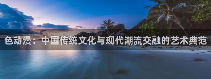 动漫天堂网站：色动漫：中国传统文化与现代潮流交融的艺术典范